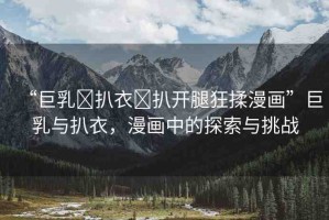 “巨乳?扒衣?扒開腿狂揉漫畫”巨乳與扒衣，漫畫中的探索與挑戰(zhàn)