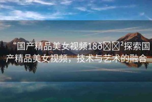 “國產精品美女視頻18??探索國產精品美女視頻，技術與藝術的融合