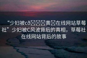 “少婦被c??黃?在線網(wǎng)站草莓社”少婦被C風(fēng)波背后的真相，草莓社在線網(wǎng)站背后的故事
