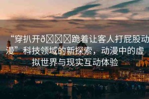 “穿扒開??跪著讓客人打屁股動漫”科技領(lǐng)域的新探索，動漫中的虛擬世界與現(xiàn)實互動體驗