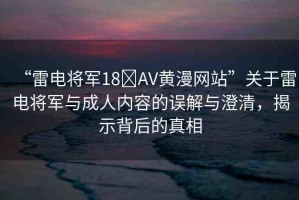 “雷電將軍18?AV黃漫網(wǎng)站”關(guān)于雷電將軍與成人內(nèi)容的誤解與澄清，揭示背后的真相