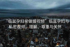 “臨盆孕婦秘做嬡視頻”臨盆孕婦與私密視頻，理解、尊重與關(guān)懷