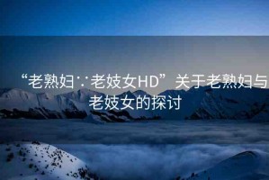 “老熟婦∵老妓女HD”關(guān)于老熟婦與老妓女的探討