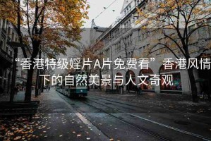 “香港特級婬片A片免費看”香港風情下的自然美景與人文奇觀