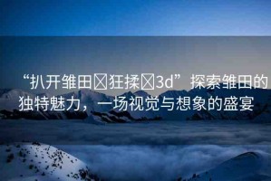 “扒開雛田?狂揉?3d”探索雛田的獨特魅力，一場視覺與想象的盛宴