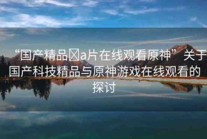“國產精品?a片在線觀看原神”關于國產科技精品與原神游戲在線觀看的探討