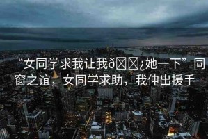 “女同學求我讓我??她一下”同窗之誼，女同學求助，我伸出援手