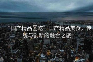 “國產(chǎn)精品?吃”國產(chǎn)精品美食，傳統(tǒng)與創(chuàng)新的融合之旅