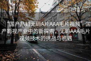 “國(guó)產(chǎn)熟婦無(wú)碼A片AAA毛片視頻”國(guó)產(chǎn)影視產(chǎn)業(yè)中的新探索，無(wú)碼AAA毛片視頻技術(shù)的挑戰(zhàn)與機(jī)遇
