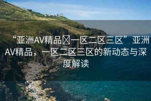 “亞洲AV精品?一區(qū)二區(qū)三區(qū)”亞洲AV精品，一區(qū)二區(qū)三區(qū)的新動態(tài)與深度解讀