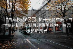 “白絲?；??扒開美腿甜美”白絲?；ò情_美腿展現(xiàn)甜美魅力，校園掀起新風(fēng)尚