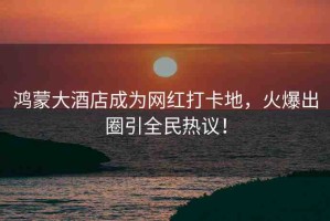 鴻蒙大酒店成為網(wǎng)紅打卡地，火爆出圈引全民熱議！