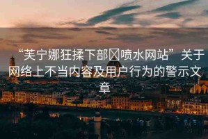 “芙寧娜狂揉下部?噴水網(wǎng)站”關(guān)于網(wǎng)絡(luò)上不當(dāng)內(nèi)容及用戶行為的警示文章