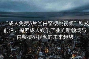 “成人免費A片?白漿櫻桃視頻”科技前沿，探索成人娛樂產(chǎn)業(yè)的新領(lǐng)域與白漿櫻桃視頻的未來趨勢