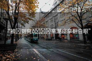 “被?到爽??高潮痙攣翻白眼”