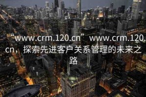“www.crm.120.cn”www.crm.120.cn，探索先進(jìn)客戶關(guān)系管理的未來之路