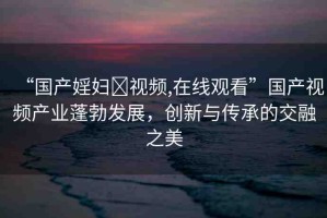 “國產婬婦?視頻,在線觀看”國產視頻產業(yè)蓬勃發(fā)展，創(chuàng)新與傳承的交融之美