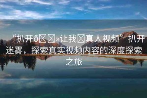 “扒開??讓我?真人視頻”扒開迷霧，探索真實(shí)視頻內(nèi)容的深度探索之旅