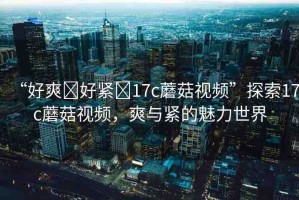 “好爽?好緊?17c蘑菇視頻”探索17c蘑菇視頻，爽與緊的魅力世界