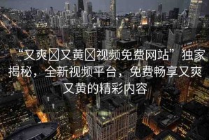 “又爽?又黃?視頻免費(fèi)網(wǎng)站”獨(dú)家揭秘，全新視頻平臺(tái)，免費(fèi)暢享又爽又黃的精彩內(nèi)容