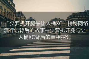 “少蘿扒開腿秘讓人桶XC”揭秘網(wǎng)絡(luò)流行語背后的故事—少蘿扒開腿與讓人桶XC背后的真相探討