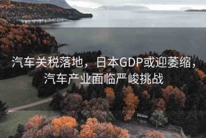 汽車關(guān)稅落地，日本GDP或迎萎縮，汽車產(chǎn)業(yè)面臨嚴(yán)峻挑戰(zhàn)