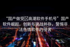 “國(guó)產(chǎn)做受?高潮軟件手機(jī)號(hào)”國(guó)產(chǎn)軟件崛起，創(chuàng)新與挑戰(zhàn)并存，警惕非法色情軟件的侵害