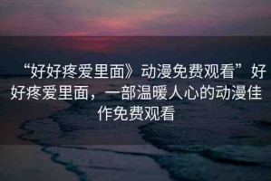 “好好疼愛里面》動漫免費(fèi)觀看”好好疼愛里面，一部溫暖人心的動漫佳作免費(fèi)觀看
