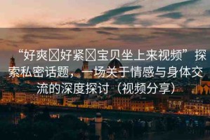 “好爽?好緊?寶貝坐上來(lái)視頻”探索私密話題，一場(chǎng)關(guān)于情感與身體交流的深度探討（視頻分享）