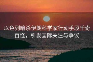 以色列暗殺伊朗科學(xué)家行動(dòng)手段千奇百怪，引發(fā)國(guó)際關(guān)注與爭(zhēng)議