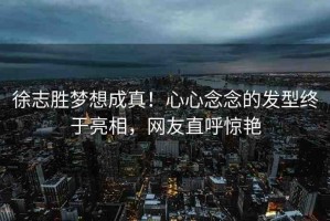 徐志勝夢(mèng)想成真！心心念念的發(fā)型終于亮相，網(wǎng)友直呼驚艷