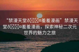 “禁漫天堂??羞羞漫畫”禁漫天堂??羞羞漫畫，探索神秘二次元世界的魅力之旅