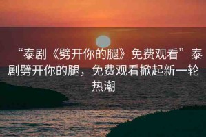 “泰劇《劈開(kāi)你的腿》免費(fèi)觀看”泰劇劈開(kāi)你的腿，免費(fèi)觀看掀起新一輪熱潮
