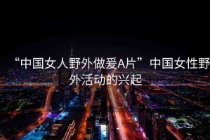 “中國女人野外做爰A片”中國女性野外活動(dòng)的興起