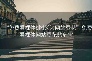 “免費(fèi)看裸體??網(wǎng)站豆花”免費(fèi)看裸體網(wǎng)站豆花的危害