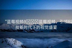 “藍(lán)莓視頻??藍(lán)莓視頻，引領(lǐng)科技新時(shí)代下的視覺盛宴