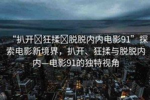 “扒開?狂揉?脫脫內內電影91”探索電影新境界，扒開、狂揉與脫脫內內—電影91的獨特視角