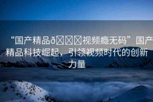 “國(guó)產(chǎn)精品??視頻癮無(wú)碼”國(guó)產(chǎn)精品科技崛起，引領(lǐng)視頻時(shí)代的創(chuàng)新力量