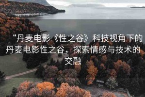 “丹麥電影《性之谷》科技視角下的丹麥電影性之谷，探索情感與技術的交融