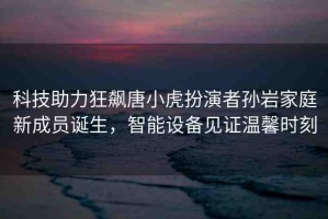 科技助力狂飆唐小虎扮演者孫巖家庭新成員誕生，智能設(shè)備見證溫馨時刻