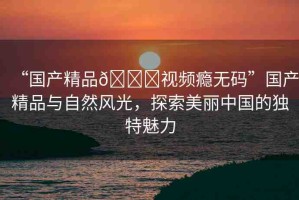 “國產精品??視頻癮無碼”國產精品與自然風光，探索美麗中國的獨特魅力