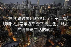 “明明說過要用避孕套了》第二集”明明說過要用避孕套了第二集，城市的清晨與生活的轉(zhuǎn)變