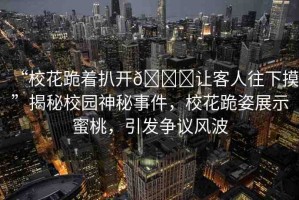 “?；ü蛑情_??讓客人往下摸”揭秘校園神秘事件，?；ü蜃苏故久厶遥l(fā)爭議風(fēng)波