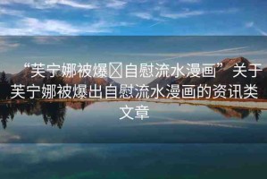 “芙寧娜被爆?自慰流水漫畫”關(guān)于芙寧娜被爆出自慰流水漫畫的資訊類文章