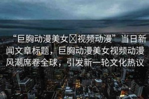 “巨胸動(dòng)漫美女?視頻動(dòng)漫”當(dāng)日新聞文章標(biāo)題，巨胸動(dòng)漫美女視頻動(dòng)漫風(fēng)潮席卷全球，引發(fā)新一輪文化熱議