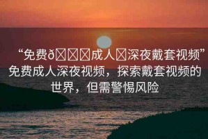 “免費(fèi)??成人?深夜戴套視頻”免費(fèi)成人深夜視頻，探索戴套視頻的世界，但需警惕風(fēng)險(xiǎn)