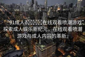 “91成人??在線觀看噴潮游戲”探索成人娛樂新紀(jì)元，在線觀看噴潮游戲與成人內(nèi)容的革新』