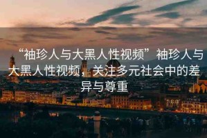 “袖珍人與大黑人性視頻”袖珍人與大黑人性視頻，關(guān)注多元社會中的差異與尊重