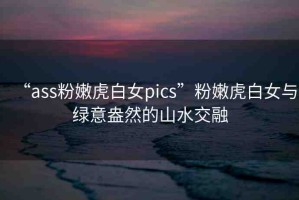 “ass粉嫩虎白女pics”粉嫩虎白女與綠意盎然的山水交融