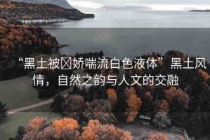 “黑土被?嬌喘流白色液體”黑土風(fēng)情，自然之韻與人文的交融